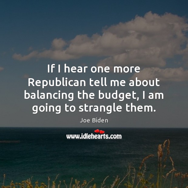 If I hear one more Republican tell me about balancing the budget, Joe Biden Picture Quote