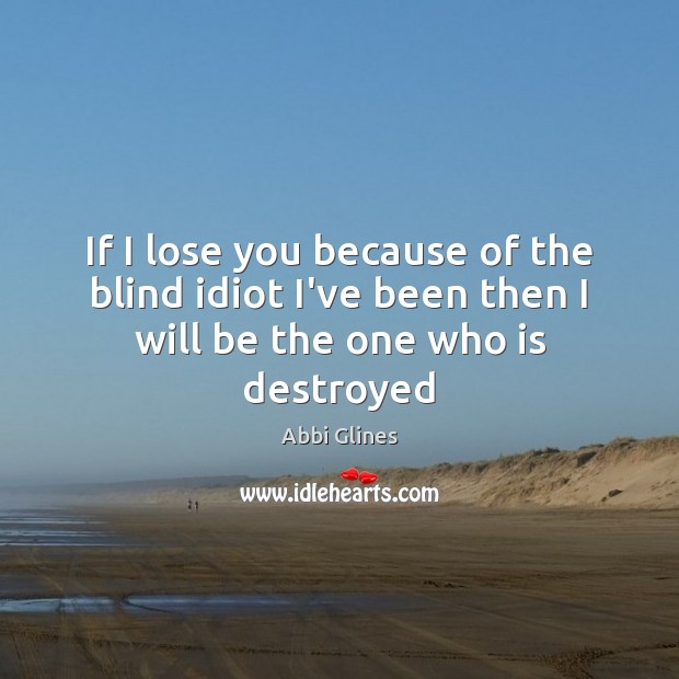 If I lose you because of the blind idiot I’ve been then I will be the one who is destroyed Abbi Glines Picture Quote