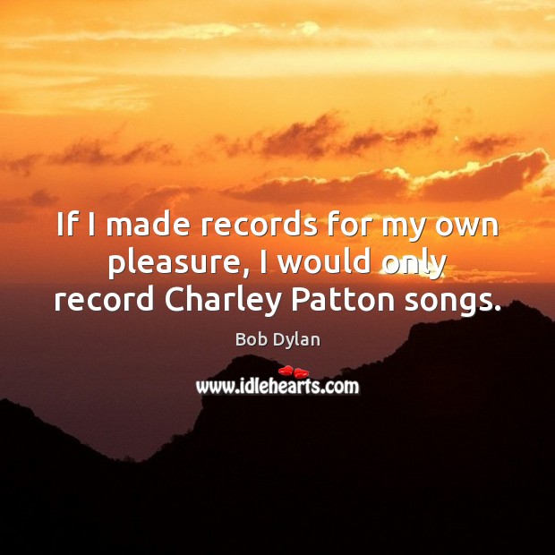 If I made records for my own pleasure, I would only record Charley Patton songs. Bob Dylan Picture Quote
