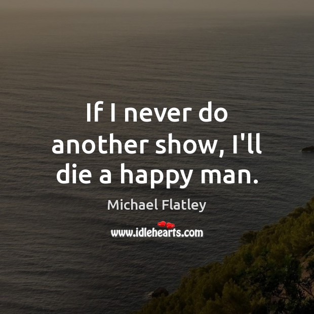 If I never do another show, I’ll die a happy man. Michael Flatley Picture Quote