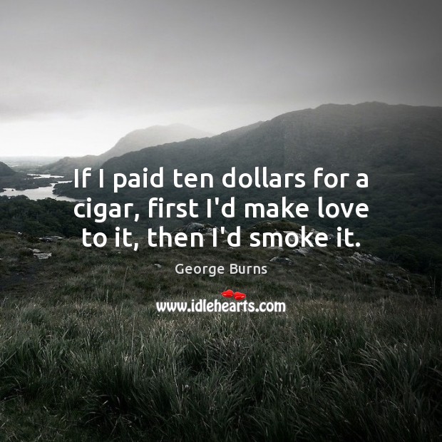 If I paid ten dollars for a cigar, first I’d make love to it, then I’d smoke it. George Burns Picture Quote