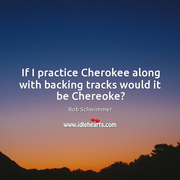 If I practice Cherokee along with backing tracks would it be Chereoke? Rob Schwimmer Picture Quote