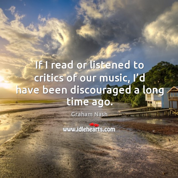 If I read or listened to critics of our music, I’d have been discouraged a long time ago. Graham Nash Picture Quote