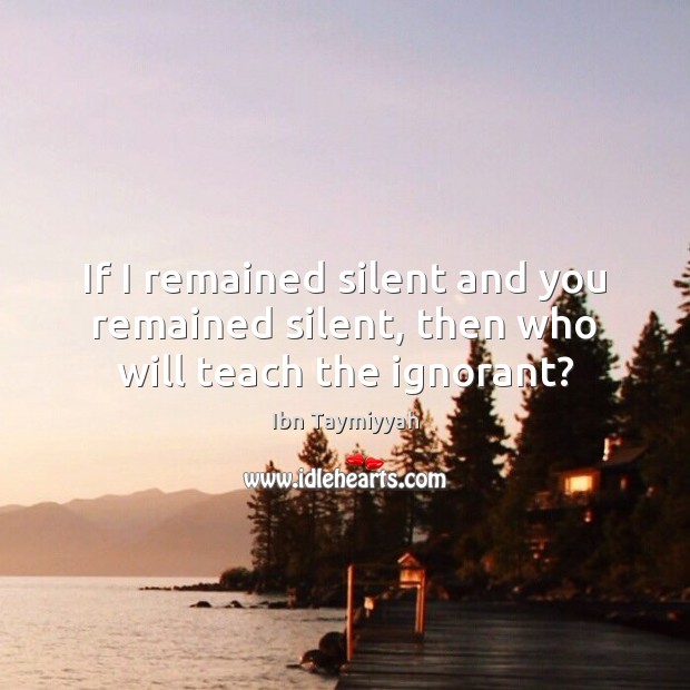 If I remained silent and you remained silent, then who will teach the ignorant? Ibn Taymiyyah Picture Quote