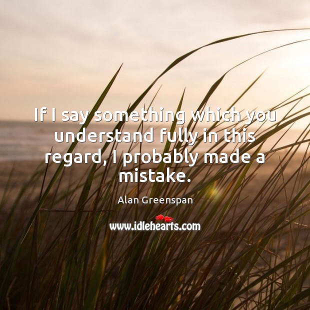 If I say something which you understand fully in this regard, I probably made a mistake. Alan Greenspan Picture Quote
