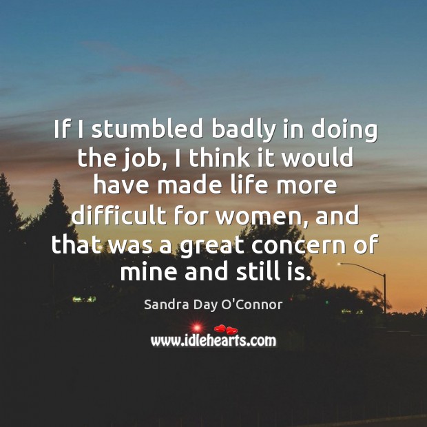 If I stumbled badly in doing the job, I think it would have made life more difficult for women Sandra Day O’Connor Picture Quote