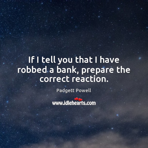 If I tell you that I have robbed a bank, prepare the correct reaction. Padgett Powell Picture Quote