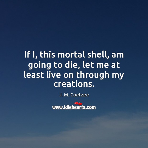 If I, this mortal shell, am going to die, let me at least live on through my creations. J. M. Coetzee Picture Quote