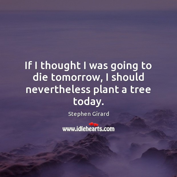 If I thought I was going to die tomorrow, I should nevertheless plant a tree today. Stephen Girard Picture Quote