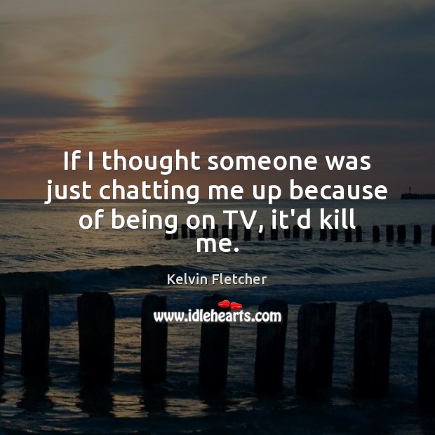 If I thought someone was just chatting me up because of being on TV, it’d kill me. Kelvin Fletcher Picture Quote