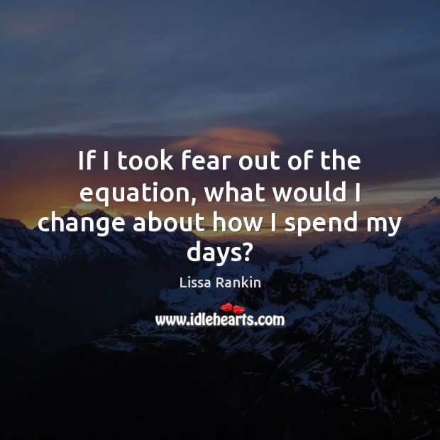If I took fear out of the equation, what would I change about how I spend my days? Lissa Rankin Picture Quote