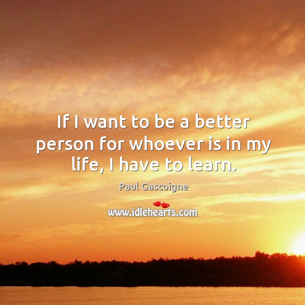 If I want to be a better person for whoever is in my life, I have to learn. 