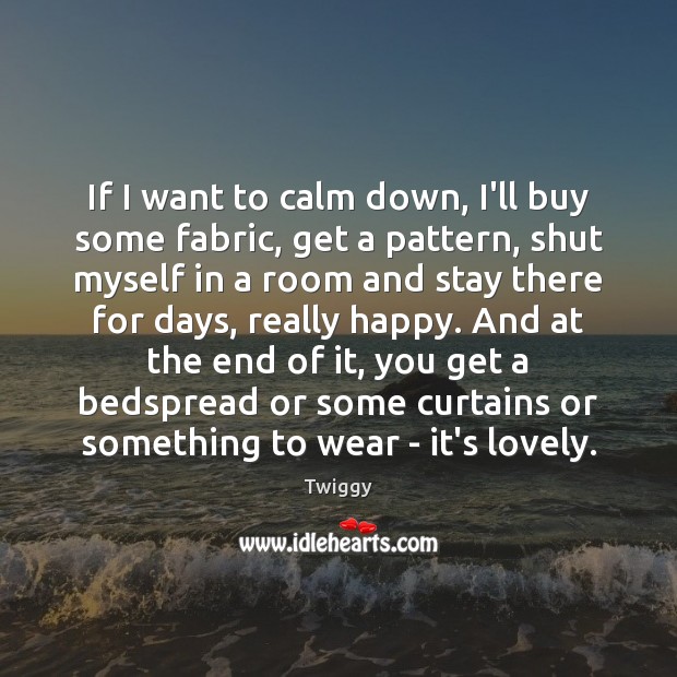 If I want to calm down, I’ll buy some fabric, get a Twiggy Picture Quote