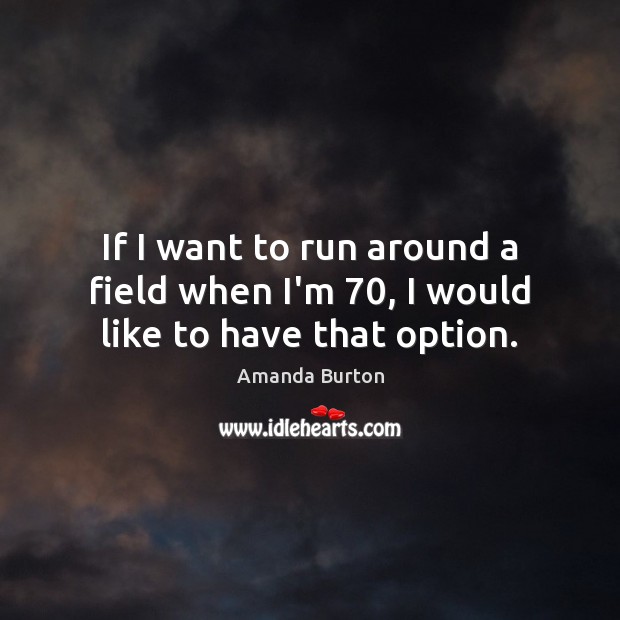 If I want to run around a field when I’m 70, I would like to have that option. Amanda Burton Picture Quote