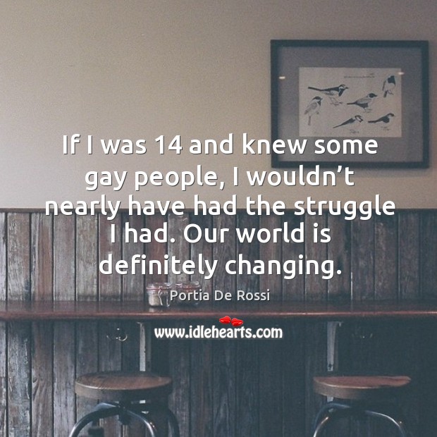 If I was 14 and knew some gay people, I wouldn’t nearly have had the struggle I had. Our world is definitely changing. Portia De Rossi Picture Quote