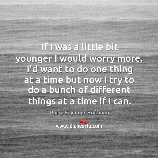 If I was a little bit younger I would worry more. I’d want to do one thing at a time but now I try to Philip Seymour Hoffman Picture Quote