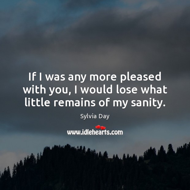 If I was any more pleased with you, I would lose what little remains of my sanity. Image