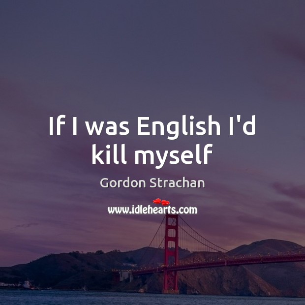 If I was English I’d kill myself Gordon Strachan Picture Quote