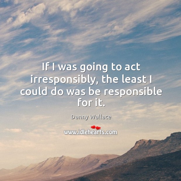 If I was going to act irresponsibly, the least I could do was be responsible for it. Danny Wallace Picture Quote