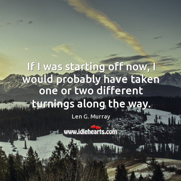 If I was starting off now, I would probably have taken one or two different turnings along the way. Len G. Murray Picture Quote