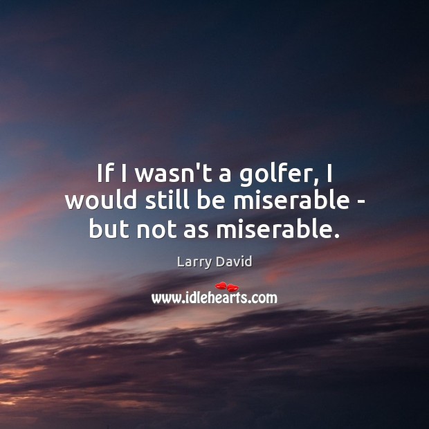 If I wasn’t a golfer, I would still be miserable – but not as miserable. Image