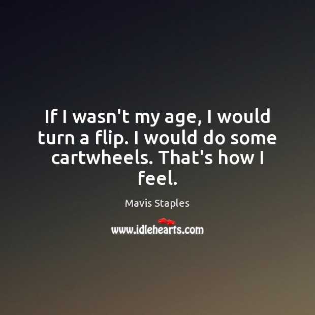 If I wasn’t my age, I would turn a flip. I would do some cartwheels. That’s how I feel. Mavis Staples Picture Quote
