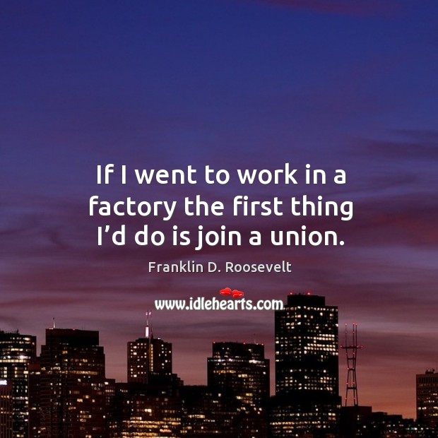 If I went to work in a factory the first thing I’d do is join a union. Franklin D. Roosevelt Picture Quote