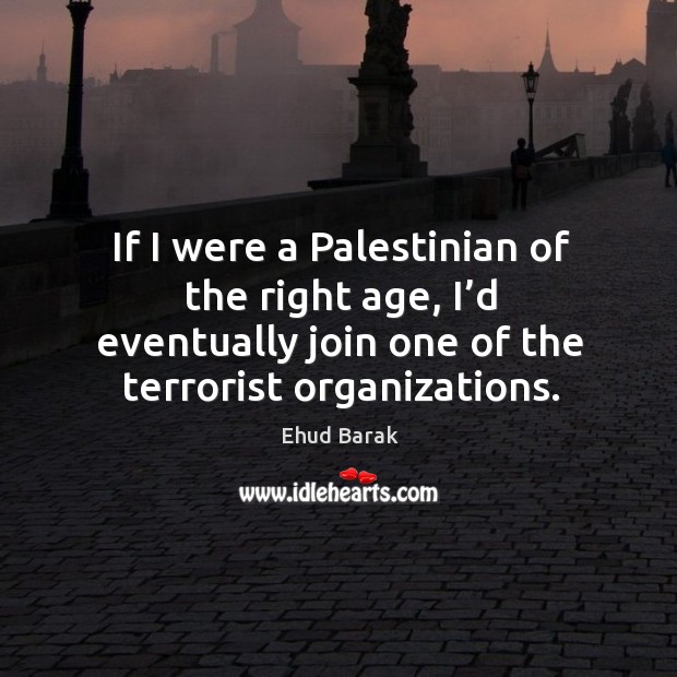 If I were a palestinian of the right age, I’d eventually join one of the terrorist organizations. Ehud Barak Picture Quote