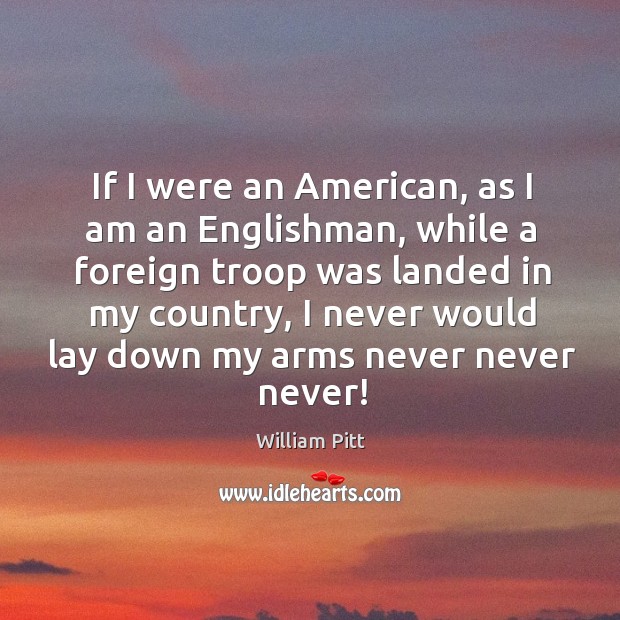 If I were an american, as I am an englishman, while a foreign troop was landed in my country William Pitt Picture Quote