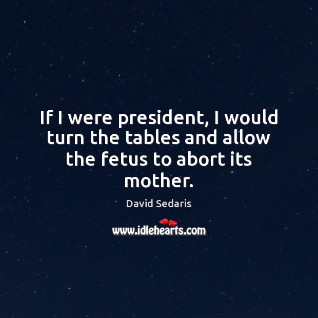 If I were president, I would turn the tables and allow the fetus to abort its mother. David Sedaris Picture Quote