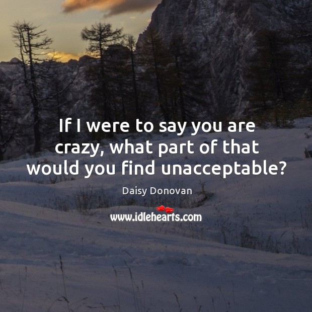 If I were to say you are crazy, what part of that would you find unacceptable? Daisy Donovan Picture Quote