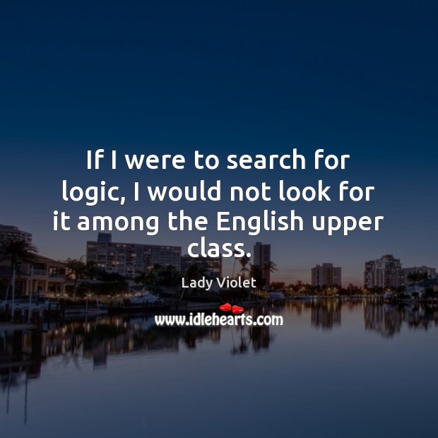 If I were to search for logic, I would not look for it among the English upper class. Lady Violet Picture Quote