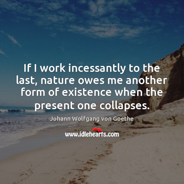 If I work incessantly to the last, nature owes me another form Johann Wolfgang von Goethe Picture Quote