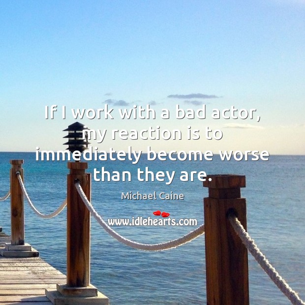 If I work with a bad actor, my reaction is to immediately become worse than they are. Michael Caine Picture Quote