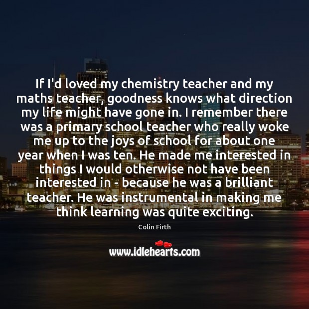 If I’d loved my chemistry teacher and my maths teacher, goodness knows Colin Firth Picture Quote