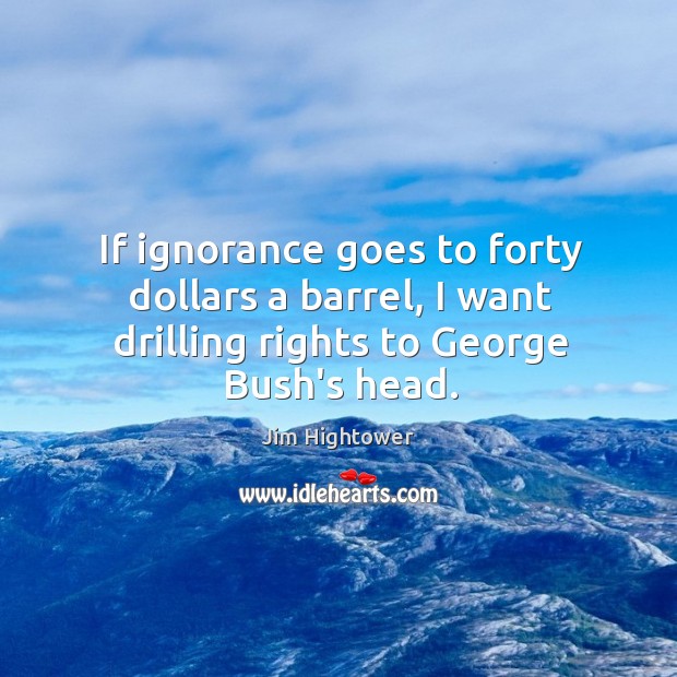 If ignorance goes to forty dollars a barrel, I want drilling rights to George Bush’s head. Jim Hightower Picture Quote