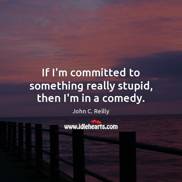 If I’m committed to something really stupid, then I’m in a comedy. John C. Reilly Picture Quote