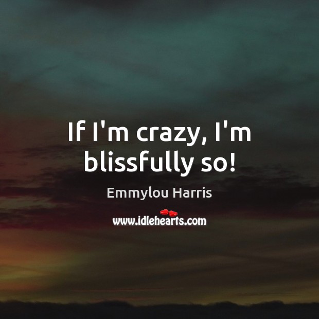 If I’m crazy, I’m blissfully so! Emmylou Harris Picture Quote