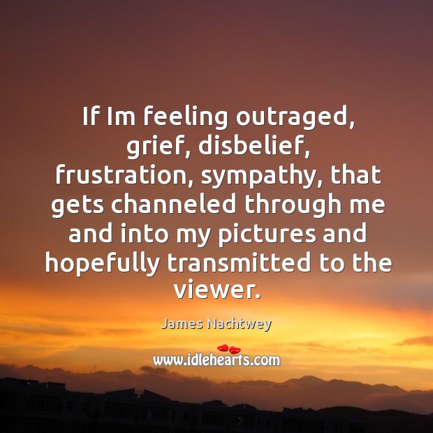 If Im feeling outraged, grief, disbelief, frustration, sympathy, that gets channeled through James Nachtwey Picture Quote