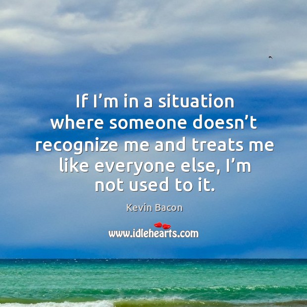 If I’m in a situation where someone doesn’t recognize me and treats me like everyone else, I’m not used to it. Image