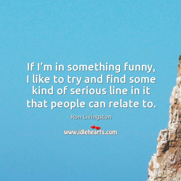 If I’m in something funny, I like to try and find some kind of serious line in it that people can relate to. Ron Livingston Picture Quote