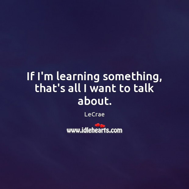 If I’m learning something, that’s all I want to talk about. Image