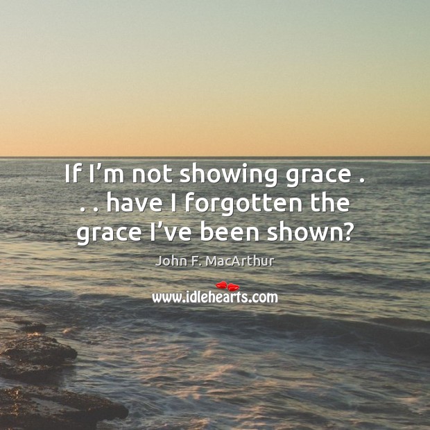 If I’m not showing grace . . . have I forgotten the grace I’ve been shown? John F. MacArthur Picture Quote