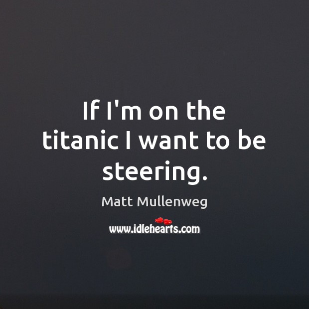 If I’m on the titanic I want to be steering. Image