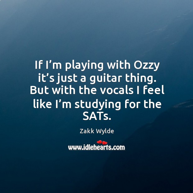 If I’m playing with ozzy it’s just a guitar thing. But with the vocals I feel like I’m studying for the sats. Zakk Wylde Picture Quote