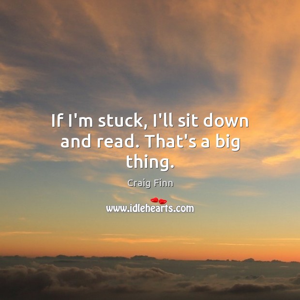 If I’m stuck, I’ll sit down and read. That’s a big thing. Image