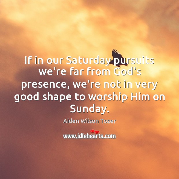 If in our Saturday pursuits we’re far from God’s presence, we’re not Aiden Wilson Tozer Picture Quote