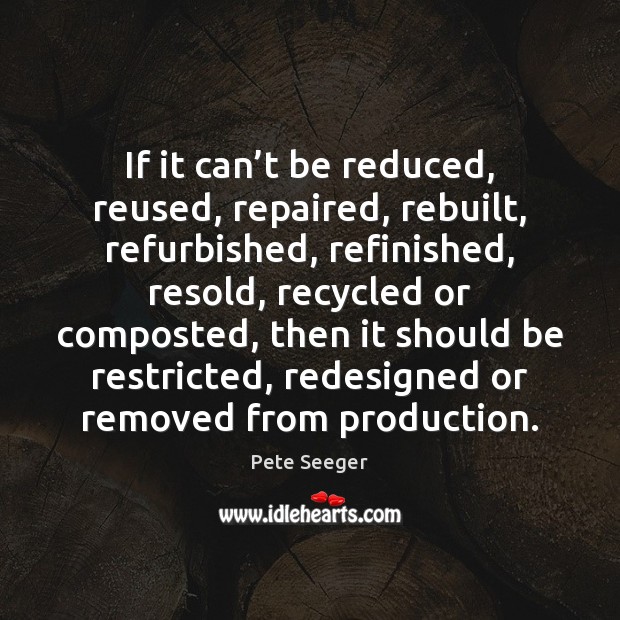 If it can’t be reduced, reused, repaired, rebuilt, refurbished, refinished, resold, Pete Seeger Picture Quote