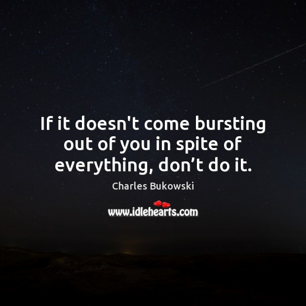 If it doesn’t come bursting out of you in spite of everything, don’t do it. Charles Bukowski Picture Quote