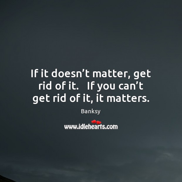 If it doesn’t matter, get rid of it.   If you can’t get rid of it, it matters. Banksy Picture Quote